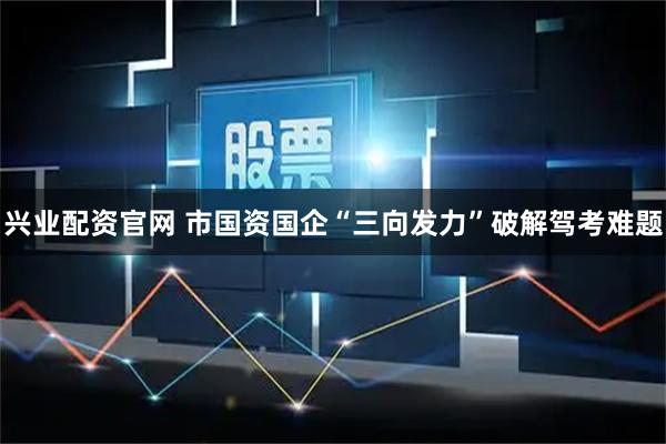 兴业配资官网 市国资国企“三向发力”破解驾考难题