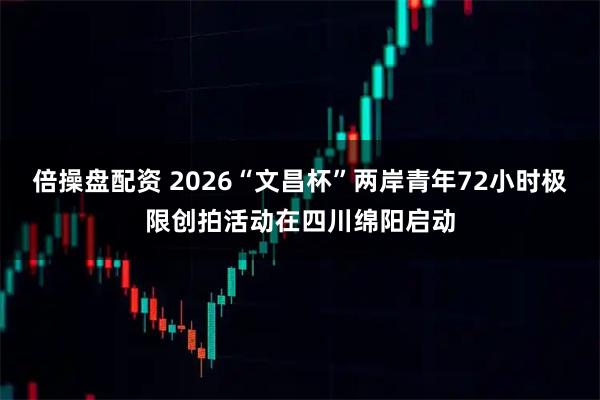 倍操盘配资 2026“文昌杯”两岸青年72小时极限创拍活动在四川绵阳启动
