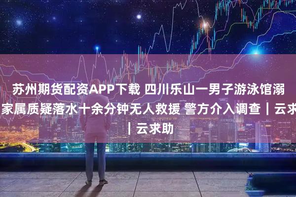 苏州期货配资APP下载 四川乐山一男子游泳馆溺亡 家属质疑落水十余分钟无人救援 警方介入调查｜云求助