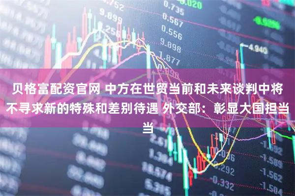 贝格富配资官网 中方在世贸当前和未来谈判中将不寻求新的特殊和差别待遇 外交部：彰显大国担当