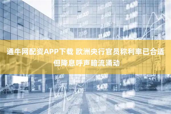 通牛网配资APP下载 欧洲央行官员称利率已合适 但降息呼声暗流涌动