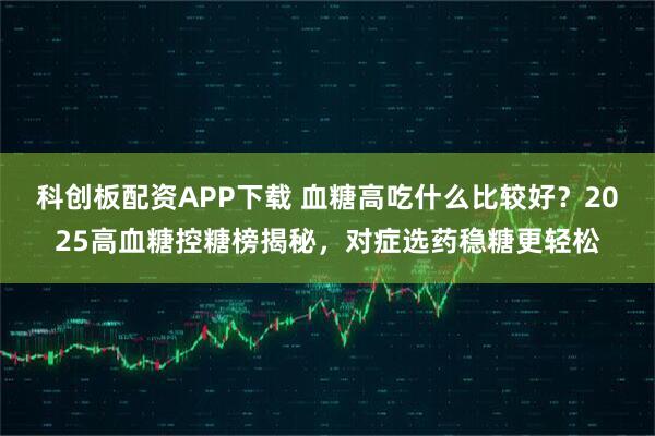 科创板配资APP下载 血糖高吃什么比较好？2025高血糖控糖榜揭秘，对症选药稳糖更轻松