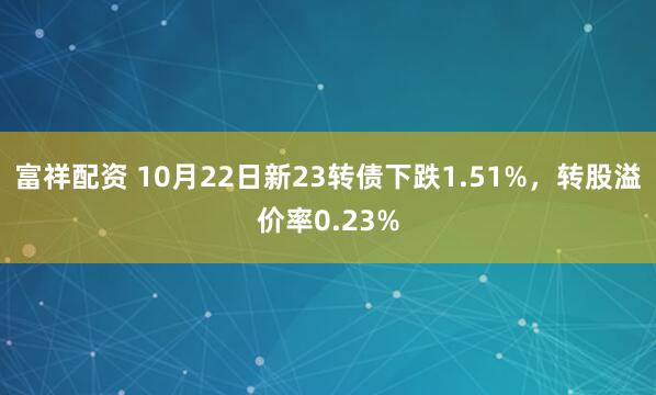 富祥配资 10月22日新23转债下跌1.51%，转股溢价率0.23%