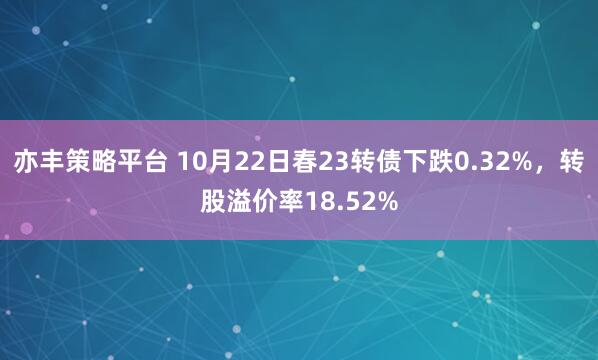 亦丰策略平台 10月22日春23转债下跌0.32%，转股溢价率18.52%