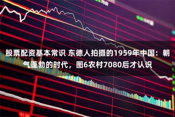 股票配资基本常识 东德人拍摄的1959年中国：朝气蓬勃的时代，图6农村7080后才认识