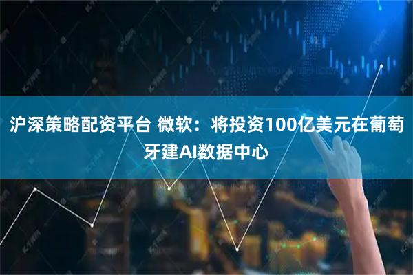 沪深策略配资平台 微软：将投资100亿美元在葡萄牙建AI数据中心