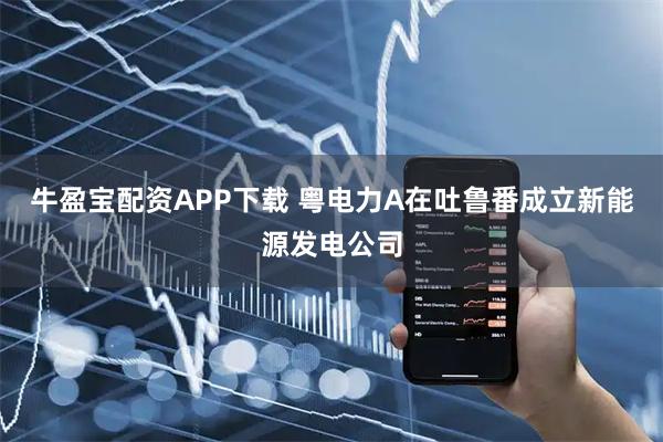 牛盈宝配资APP下载 粤电力A在吐鲁番成立新能源发电公司