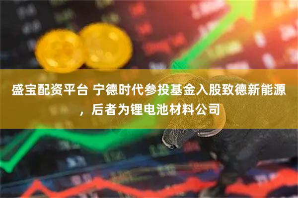 盛宝配资平台 宁德时代参投基金入股致德新能源，后者为锂电池材料公司