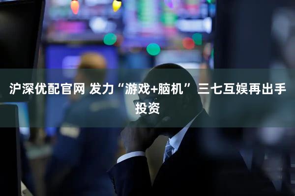 沪深优配官网 发力“游戏+脑机” 三七互娱再出手投资