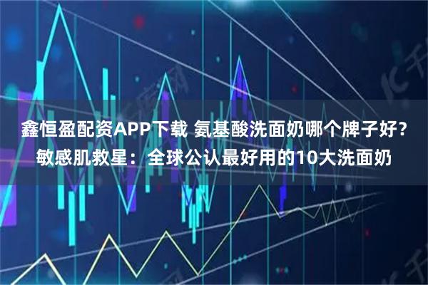 鑫恒盈配资APP下载 氨基酸洗面奶哪个牌子好？敏感肌救星：全球公认最好用的10大洗面奶