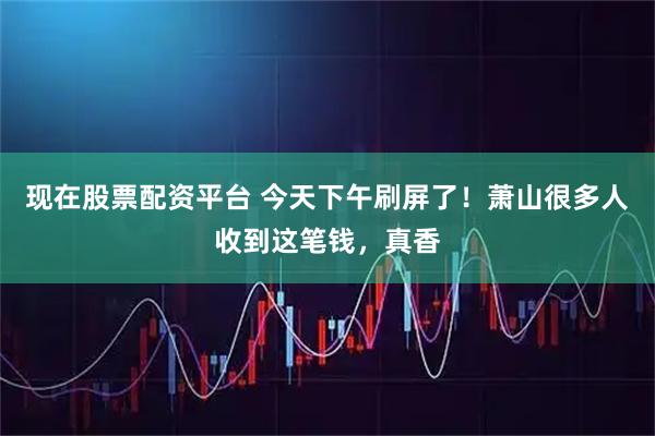 现在股票配资平台 今天下午刷屏了！萧山很多人收到这笔钱，真香