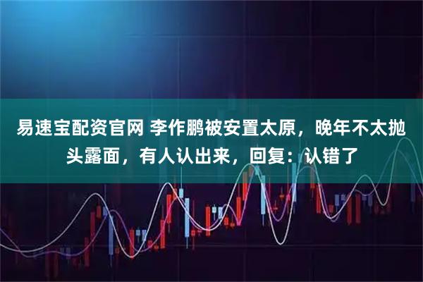 易速宝配资官网 李作鹏被安置太原,晚年不太抛头露面,有人认出来,回复:认错了