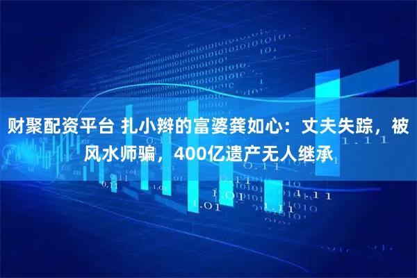 财聚配资平台 扎小辫的富婆龚如心：丈夫失踪，被风水师骗，400亿遗产无人继承