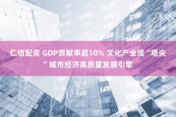 仁信配资 GDP贡献率超10% 文化产业成“塔尖”城市经济高质量发展引擎