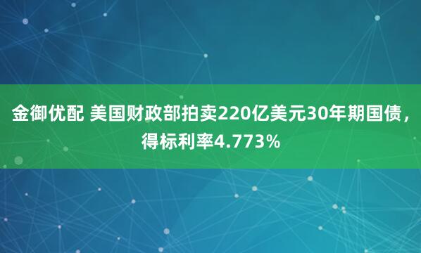 金御优配 美国财政部拍卖220亿美元30年期国债，得标利率4.773%