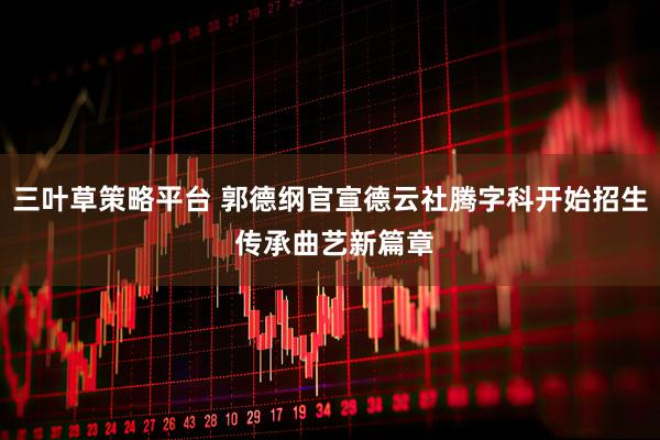 三叶草策略平台 郭德纲官宣德云社腾字科开始招生 传承曲艺新篇章