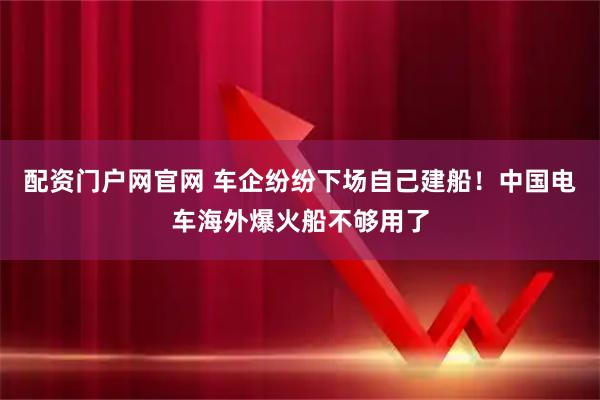 配资门户网官网 车企纷纷下场自己建船！中国电车海外爆火船不够用了