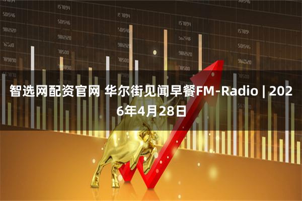 智选网配资官网 华尔街见闻早餐FM-Radio | 2026年4月28日