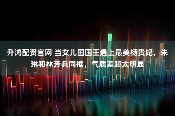 升鸿配资官网 当女儿国国王遇上最美杨贵妃，朱琳和林芳兵同框，气质差距太明显