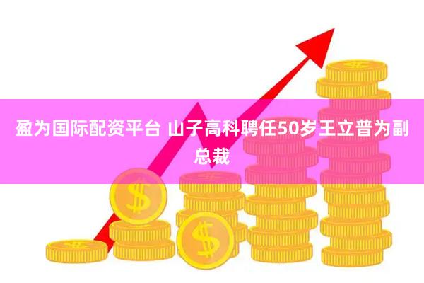 盈为国际配资平台 山子高科聘任50岁王立普为副总裁