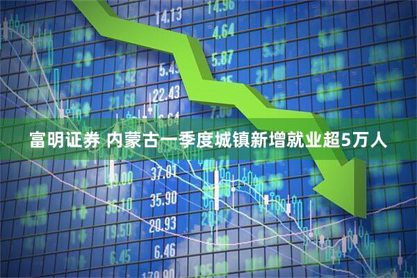 富明证券 内蒙古一季度城镇新增就业超5万人