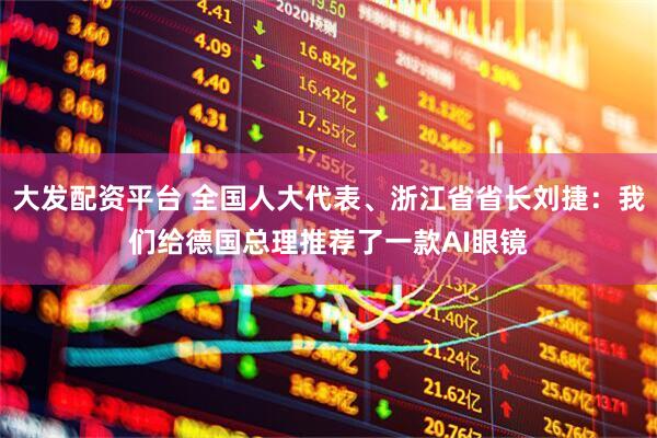 大发配资平台 全国人大代表、浙江省省长刘捷：我们给德国总理推荐了一款AI眼镜