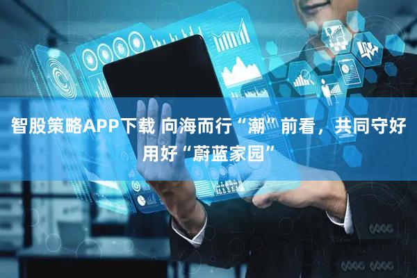 智股策略APP下载 向海而行“潮”前看，共同守好用好“蔚蓝家园”