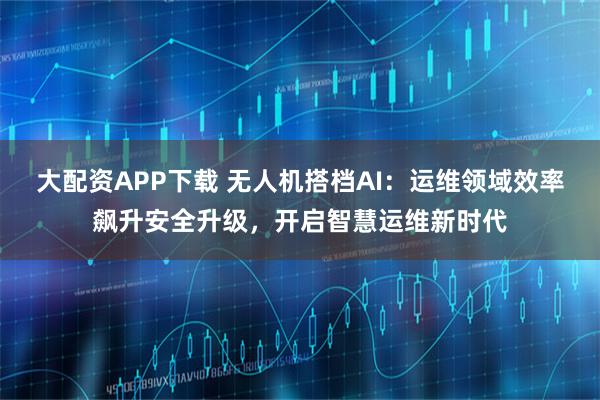 大配资APP下载 无人机搭档AI：运维领域效率飙升安全升级，开启智慧运维新时代