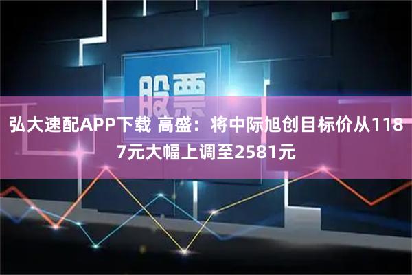 弘大速配APP下载 高盛：将中际旭创目标价从1187元大幅上调至2581元