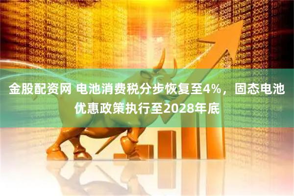 金股配资网 电池消费税分步恢复至4%，固态电池优惠政策执行至2028年底