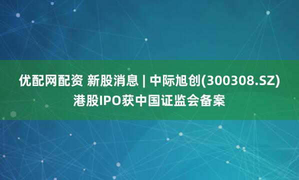 优配网配资 新股消息 | 中际旭创(300308.SZ)港股IPO获中国证监会备案
