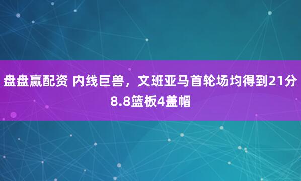 盘盘赢配资 内线巨兽，文班亚马首轮场均得到21分8.8篮板4盖帽