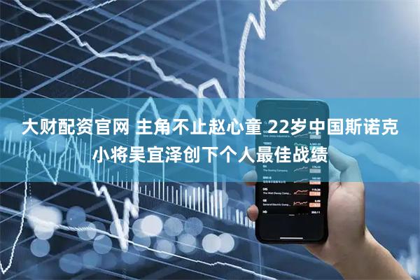 大财配资官网 主角不止赵心童 22岁中国斯诺克小将吴宜泽创下个人最佳战绩