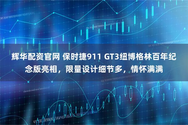 辉华配资官网 保时捷911 GT3纽博格林百年纪念版亮相，限量设计细节多，情怀满满