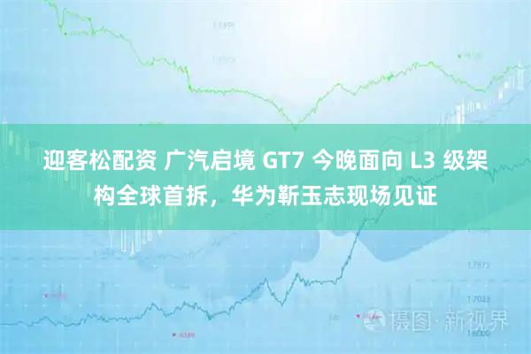 迎客松配资 广汽启境 GT7 今晚面向 L3 级架构全球首拆，华为靳玉志现场见证