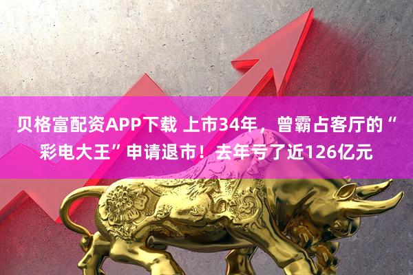 贝格富配资APP下载 上市34年，曾霸占客厅的“彩电大王”申请退市！去年亏了近126亿元