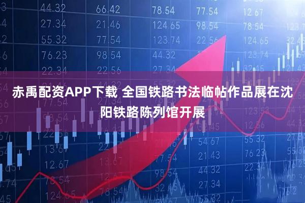 赤禹配资APP下载 全国铁路书法临帖作品展在沈阳铁路陈列馆开展