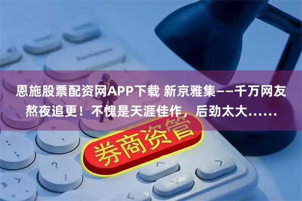 恩施股票配资网APP下载 新京雅集——千万网友熬夜追更！不愧是天涯佳作，后劲太大……