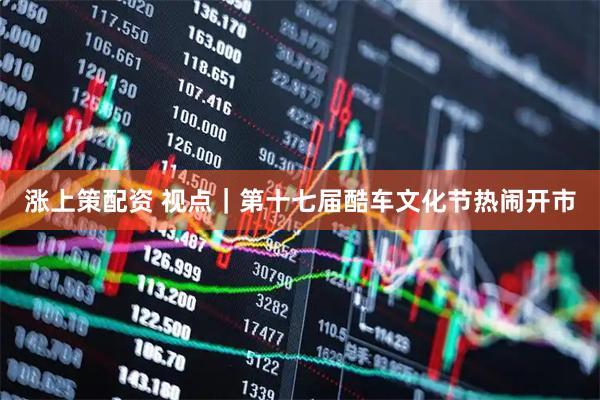 涨上策配资 视点｜第十七届酷车文化节热闹开市
