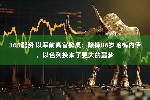 365配资 以军前高官掀桌：除掉86岁哈梅内伊，以色列换来了更大的噩梦