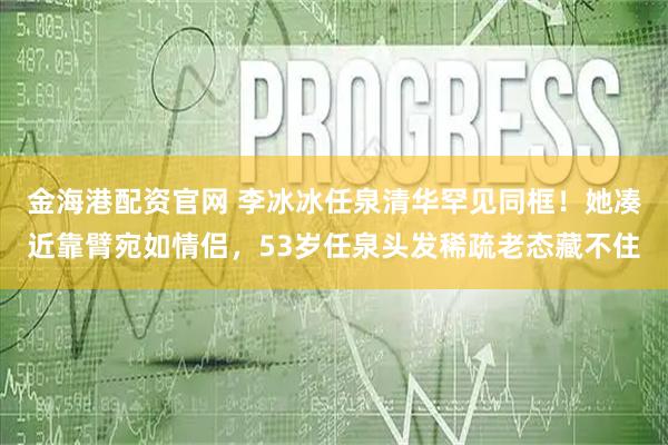 金海港配资官网 李冰冰任泉清华罕见同框！她凑近靠臂宛如情侣，53岁任泉头发稀疏老态藏不住