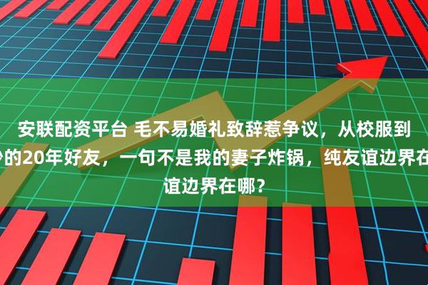 安联配资平台 毛不易婚礼致辞惹争议,从校服到婚纱的20年好友,一句不是我的妻子炸锅,纯友谊边界在哪?